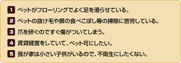 【1】ペットがフローリングでよく足を滑らせている。【2】ペットの抜け毛や餌の食べこぼし等の掃除に苦労している。【3】爪を研ぐのですぐ傷がついてしまう。【4】賃貸経営をしていて、ペット可にしたい。【5】我が家は小さい子供がいるので、不衛生にしたくない。