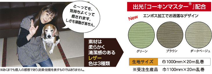 とーっても気持ち良くって癒されます。しかも掃除が楽ちん。素材は柔らかく清潔感あるレザー3種類：グリーン／ブラウン／ダークベージュ（出光コーキンマスター（R）配合）エンボス加工でおしゃれなデザイン！生地サイズ巾1000mm×20m乱巻※受注生産品巾1100mm×20m乱巻