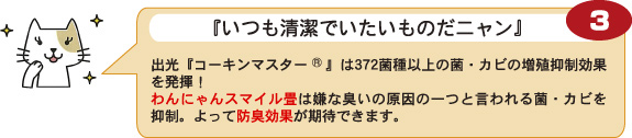 【3】『いつも清潔でいたいものだニャン』：出光『コーキンマスター(R)』は372菌種以上の菌・カビの増殖抑制効果を発揮！わんにゃんスマイル畳は嫌な臭いの原因の一つと言われる菌・カビを抑制。よって防臭効果が期待できます。